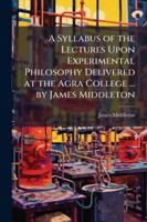 A Syllabus of the Lectures Upon Experimental Philosophy Delivered at the Agra College ... by James Middleton 1144872537 Book Cover