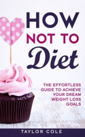 How Not to Diet: The Effortless Guide to Achieve Your Dream Weight Loss Goals 1952231035 Book Cover