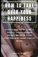 How to Take Over Your Happiness: Strategies to Become a Highly Happy Human Being, Improve Your Happiness at Home and at Work 1076143164 Book Cover