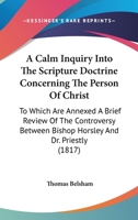 A Calm Inquiry Into The Scripture Doctrine Concerning The Person Of Christ: To Which Are Annexed A Brief Review Of The Controversy Between Bishop Horsley And Dr. Priestly 1378832000 Book Cover