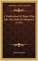 A Vindication of Those Who Take the Oath of Allegiance, to His Present Majestie from Perjurie, Injustice, and Disloyaltie, Charged Upon Them by Such as Are Against It, in a Letter [By T. Hearne, Ed. b 1247369463 Book Cover