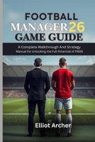 FOOTBALL MANAGER 26 GAME GUIDE: A Complete Walkthrough And Strategy Manual for Unlocking the Full Potential of FM26 B0FZ3JV3XJ Book Cover