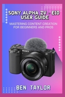 SONY ALPHA ZV–E10 USER GUIDE: MASTERING CONTENT CREATION FOR BEGINNERS AND PROS B0FFN4VRX7 Book Cover