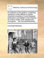 An Address to the Publick: Containing Narratives of the Effects of Certain Chemical Remedies in Most Diseases: Particularly Exemplified in the Histories of Various Cases, Both Medical and Chirurgical 1170533728 Book Cover