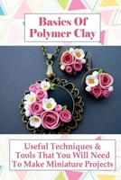 Basics Of Polymer Clay: Useful Techniques & Tools That You Will Need To Make Miniature Projects: Polymer Clay Tutorial B098H215G3 Book Cover