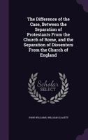 The Difference of the Case, Between the Separation of Protestants from the Church of Rome, and the Separation of Dissenters from the Church of England 1358923582 Book Cover