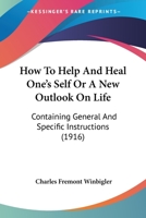 How To Help And Heal One's Self Or A New Outlook On Life: Containing General And Specific Instructions 1166180131 Book Cover