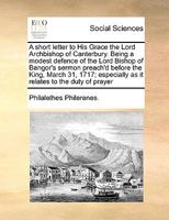 A short letter to His Grace the Lord Archbishop of Canterbury. Being a modest defence of the Lord Bishop of Bangor's sermon preach'd before the King, ... as it relates to the duty of prayer 1171046774 Book Cover