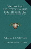 Wealth And Industry Of Maine, For The Year 1873: First Annual Report 1165164140 Book Cover