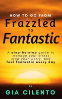 How to Go From Frazzled to Fantastic: A Step-by-Step Guide to Manage Your Stress, Stop Your Worry, and Feel Fantastic Every Day 0999469207 Book Cover
