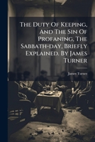 The Duty Of Keeping, And The Sin Of Profaning, The Sabbath-day, Briefly Explained. By James Turner 1179062310 Book Cover