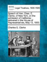 Speech of Hon. Chas. E. Clarke, of New York, on the admission of California: delivered in the House of Representatives, May 13, 1850. 1240105452 Book Cover