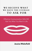 We Receive What We Have The Courage To Ask For: Effective Communication Skills Will Get You What You Want In Life B089CS58BK Book Cover