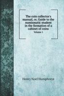 The coin collector's manual, or, Guide to the numismatic student in the formation of a cabinet of coins: Volume 1 1425495044 Book Cover