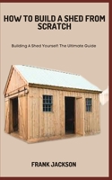 HOW TO BUILD A SHED FROM SCRATCH: Building A Shed Yourself: The Ultimate Guide B0C7JFYRGF Book Cover
