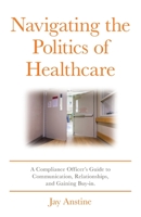 Navigating the Politics of Healthcare: A Compliance Officer's Guide to Communication, Relationships, and Gaining Buy-in B0C5W9TH65 Book Cover