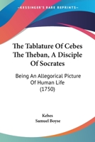 The Tablature Of Cebes The Theban, A Disciple Of Socrates: Being An Allegorical Picture Of Human Life 1104921618 Book Cover