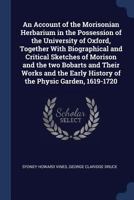 An Account of the Morisonian Herbarium in the Possession of the University of Oxford Together with Biographical and Critical Sketches of Morison, and the Two Bobarts and Their Works, and the Early His 1376664992 Book Cover