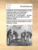 A defence of the observations on the Assiento trade, as it hath been exercised by the South-Sea Company, &c. In two parts. ... By the author of the Observations on the Assiento trade. 1140808966 Book Cover