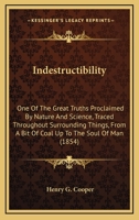 Indestructibility: One Of The Great Truths Proclaimed By Nature And Science, Traced Throughout Surrounding Things, From A Bit Of Coal Up To The Soul Of Man 1104238764 Book Cover