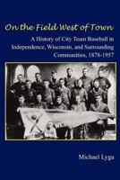 On the Field West of Town: A History of City Team Baseball in Independence, Wisconsin, and Surrounding Communities, 1878-1957 1463612001 Book Cover