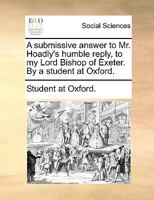 A submissive answer to Mr. Hoadly's humble reply, to my Lord Bishop of Exeter. By a student at Oxford. 1170571875 Book Cover