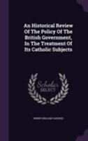 An Historical Review of the Policy of the British Government, in the Treatment of Its Catholic Subjects 1355652871 Book Cover