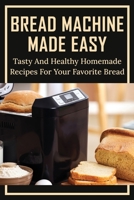 Bread Machine Made Easy: Tasty And Healthy Homemade Recipes For Your Favorite Bread: Basic Homemade Bread Recipe null Book Cover