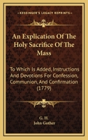An Explication Of The Holy Sacrifice Of The Mass: To Which Is Added, Instructions And Devotions For Confession, Communion, And Confirmation 110461264X Book Cover