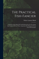 The Practical Fish-fancier: A Popular Guide Book Of Useful Information On The Study And Culture Of Fresh Water Aquarium Fish, Illustrated From Actual Photographs 1016629435 Book Cover