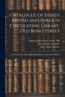Catalogue of Ebers's British and Foreign Circulating Library, 27, Old Bond Street: Consisting of the Most Approved Authors, Ancient and Modern 1022216244 Book Cover