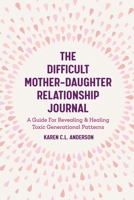 The Difficult Mother-Daughter Relationship Journal: A Guide For Revealing & Healing Toxic Generational Patterns 1642501301 Book Cover