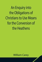 An Enquiry into the Obligations of Christians to Use Means for the Conversion of the Heathens; In Which the Religious State of the Different Nations ... of Further Undertakings, Are Consider 9354841988 Book Cover