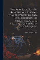 The Real Religion Of Shakespeare. Also An Essay On Prospero And His Philosophy. To Which Is Added A Lecture Concerning Jacob Behmen 1021310875 Book Cover