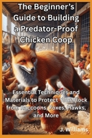The Beginner’s Guide to Building a Predator-Proof Chicken Coop: Essential Techniques and Materials to Protect Your Flock from Raccoons, Foxes, Hawks and More B0FTG2GGP6 Book Cover