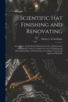 Scientific hat Finishing and Renovating; a Complete and Profusely Illustrated Course of Instruction, Enabling the Novice to Acquire the art of ... According to Tested and Approved Methods 1015608736 Book Cover