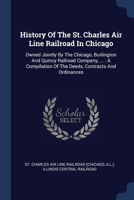 History Of The St. Charles Air Line Railroad In Chicago: Owned Jointly By The Chicago, Burlington And Quincy Railroad Company, ... : A Compilation Of The Deeds, Contracts And Ordinances 1377180328 Book Cover