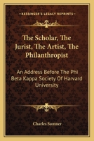 The Scholar, the Jurist, the Artist, the Philanthropist: An Address Before the Phi Beta Kappa Society of Harvard University 1275610889 Book Cover