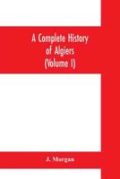 A complete history of Algiers. To which is prefixed, an epitome of the general history of Barbary, from the earliest times: interspersed with many ... touched on by any writer whatever 9353700116 Book Cover