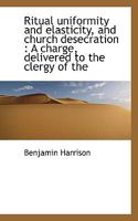 Ritual Uniformity and Elasticity, and Church Desecration: A Charge, Delivered to the Clergy of the 0530312476 Book Cover