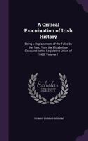 A Critical Examination of Irish History: Being a Replacement of the False by the True, from the Elizabethan Conquest to the Legislative Union of 1800, Volume 1 1358609993 Book Cover