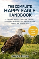 THE COMPLETE HAPPY EAGLE HANDBOOK: A Complete Guide to Eagle Care, Training, Enrichment, and Long-Term Management for Healthy and Thriving Birds B0GX2SN2PN Book Cover