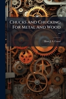 Chucks and Chucking for Metal and Wood ...: An Account of Chucks, New and Old, and of How to Use Them, with a Description of Various Methods of Mounti 1273640829 Book Cover
