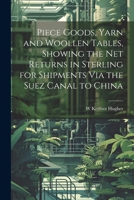 Piece Goods, Yarn and Woollen Tables, Showing the Net Returns in Sterling for Shipments Via the Suez Canal to China 102269264X Book Cover