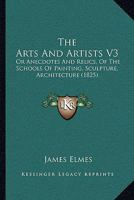 The Arts And Artists V3: Or Anecdotes And Relics, Of The Schools Of Painting, Sculpture, Architecture 1104478374 Book Cover