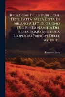 Relazione Delle Pubbliche Feste Fatta Dalla Citta Di Milano Alli 7. Di Giugno 1716. Per La Nascita Del Serenissimo Arciduca Leopoldo Principe Delle Asturie... 1278754881 Book Cover