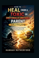 HOW TO HEAL FROM A TOXIC OR EMOTIONALLY UNSTABLE PARENT (Without Feeling Guilty): Break Free from Emotional Manipulation, Set Boundaries Without Guilt, and Heal Childhood Trauma B0GVJTDQMF Book Cover