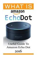 What Is Amazon Echo Dot: Useful Guide To Amazon Echo Dot 2016: (2nd Generation) (Amazon Echo, Dot, Echo Dot, Amazon Echo User Manual, Echo Dot ebook, Amazon Dot) 1540719278 Book Cover