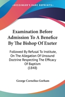 Examination Before Admission to a Benefice by the Bishop of Exeter: Followed by Refusal to Institute, on the Allegation of Unsound Doctrine Respecting the Efficacy of Baptism 0548700672 Book Cover