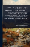 The Local Historian's Table Book Of Remarkable Occurences, Historical Facts, Traditions, Legendary And Descriptive Ballads &c., &c. Connected With The ... Northumberland, And Durham 1024874451 Book Cover